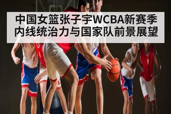 中国女篮张子宇WCBA新赛季内线统治力与国家队前景展望